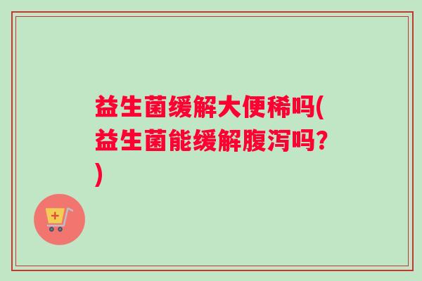 益生菌缓解大便稀吗(益生菌能缓解腹泻吗？)