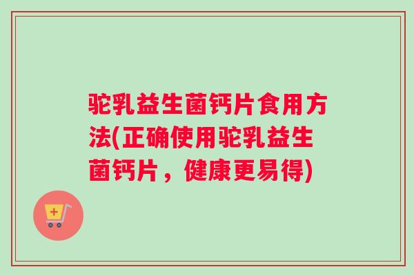 驼乳益生菌钙片食用方法(正确使用驼乳益生菌钙片，健康更易得)