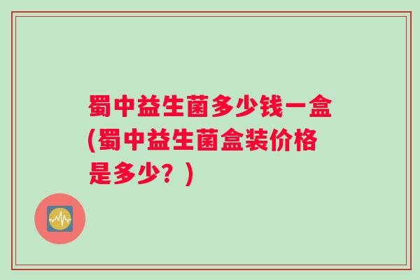 蜀中益生菌多少钱一盒(蜀中益生菌盒装价格是多少？)