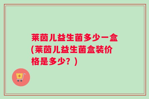 莱茵儿益生菌多少一盒(莱茵儿益生菌盒装价格是多少？)