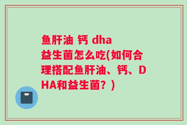 鱼肝油 钙 dha 益生菌怎么吃(如何合理搭配鱼肝油、钙、DHA和益生菌？)