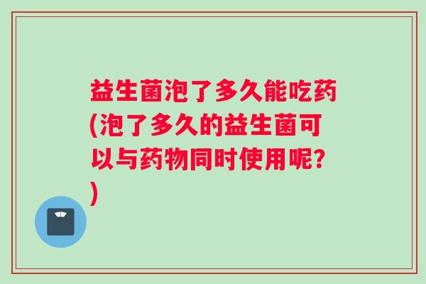 益生菌泡了多久能吃药(泡了多久的益生菌可以与药物同时使用呢？)