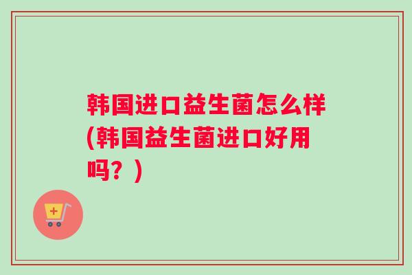 韩国进口益生菌怎么样(韩国益生菌进口好用吗？)