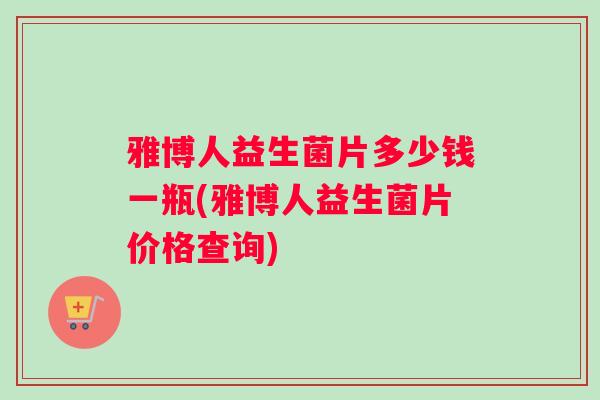 雅博人益生菌片多少钱一瓶(雅博人益生菌片价格查询)