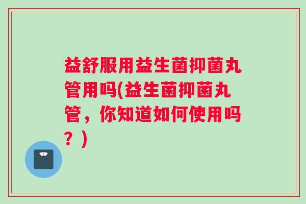 益舒服用益生菌抑菌丸管用吗(益生菌抑菌丸管，你知道如何使用吗？)