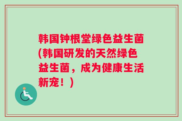 韩国钟根堂绿色益生菌(韩国研发的天然绿色益生菌，成为健康生活新宠！)