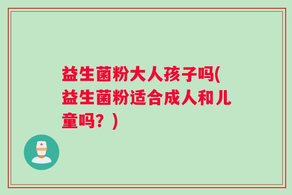 益生菌粉大人孩子吗(益生菌粉适合成人和儿童吗？)