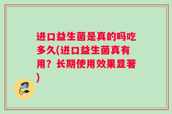 进口益生菌是真的吗吃多久(进口益生菌真有用？长期使用效果显著)