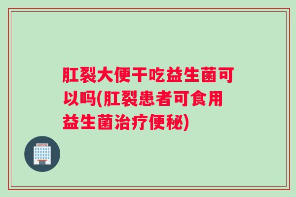 肛裂大便干吃益生菌可以吗(肛裂患者可食用益生菌治疗便秘)