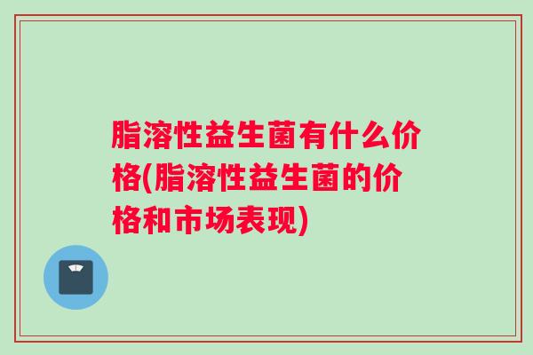 脂溶性益生菌有什么价格(脂溶性益生菌的价格和市场表现)