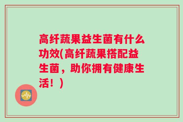 高纤蔬果益生菌有什么功效(高纤蔬果搭配益生菌，助你拥有健康生活！)