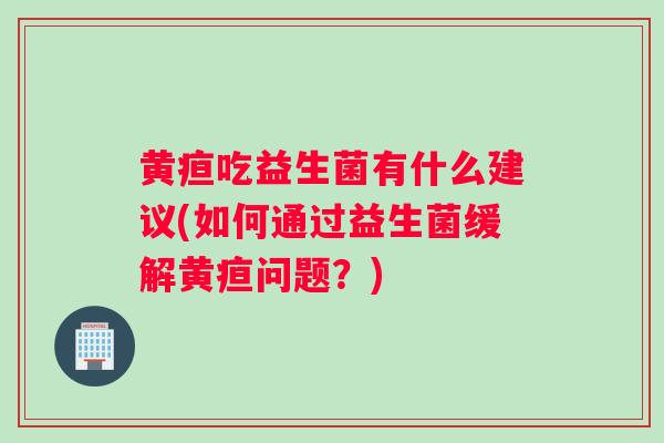 黄疸吃益生菌有什么建议(如何通过益生菌缓解黄疸问题？)