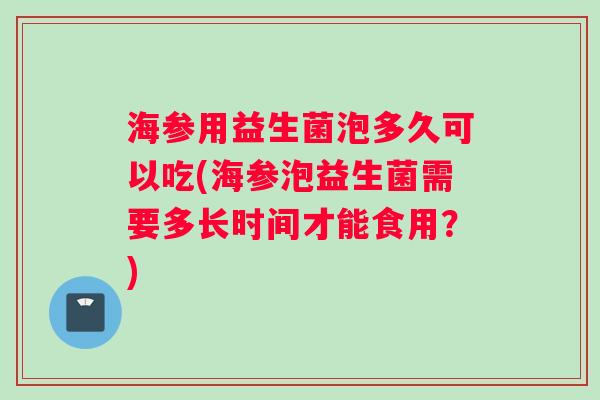 海参用益生菌泡多久可以吃(海参泡益生菌需要多长时间才能食用？)