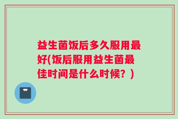 益生菌饭后多久服用最好(饭后服用益生菌最佳时间是什么时候？)