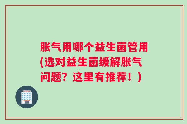 胀气用哪个益生菌管用(选对益生菌缓解胀气问题？这里有推荐！)