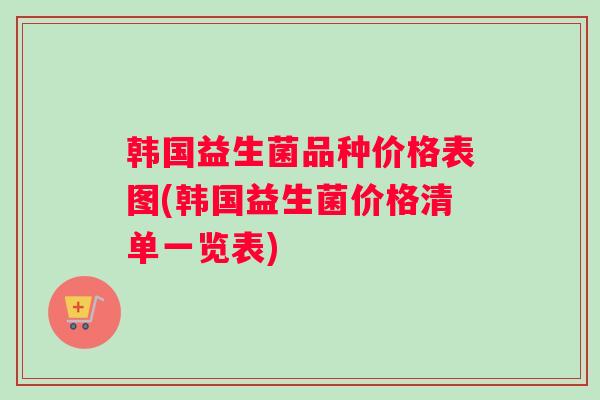 韩国益生菌品种价格表图(韩国益生菌价格清单一览表)