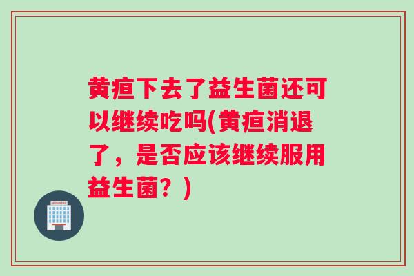 黄疸下去了益生菌还可以继续吃吗(黄疸消退了，是否应该继续服用益生菌？)