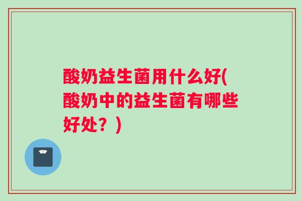 酸奶益生菌用什么好(酸奶中的益生菌有哪些好处？)