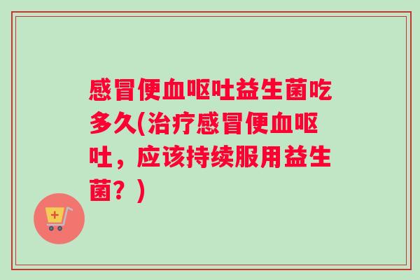 感冒便血呕吐益生菌吃多久(治疗感冒便血呕吐，应该持续服用益生菌？)
