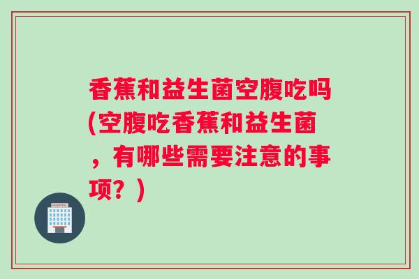 香蕉和益生菌空腹吃吗(空腹吃香蕉和益生菌，有哪些需要注意的事项？)