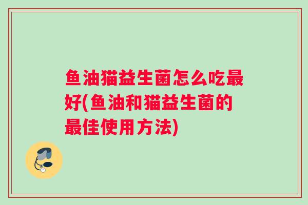 鱼油猫益生菌怎么吃最好(鱼油和猫益生菌的最佳使用方法)