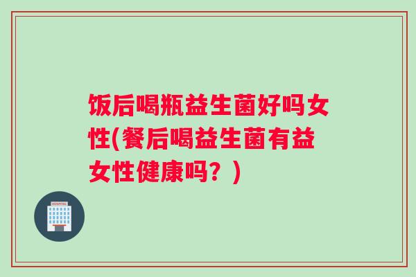 饭后喝瓶益生菌好吗女性(餐后喝益生菌有益女性健康吗？)