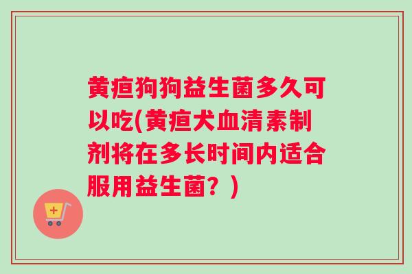 黄疸狗狗益生菌多久可以吃(黄疸犬血清素制剂将在多长时间内适合服用益生菌？)