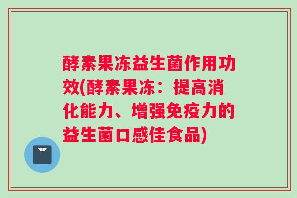 酵素果冻益生菌作用功效(酵素果冻：提高消化能力、增强免疫力的益生菌口感佳食品)