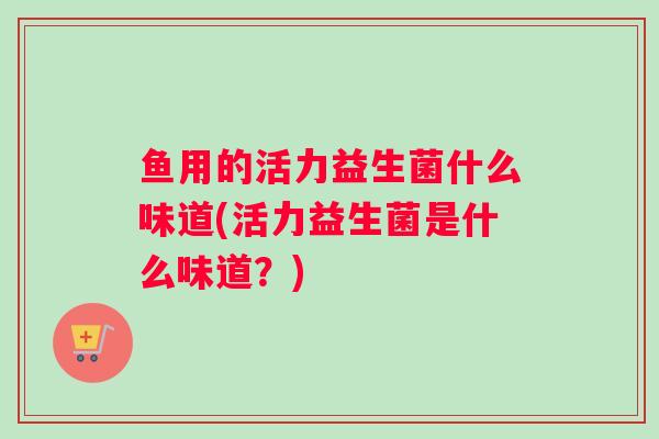 鱼用的活力益生菌什么味道(活力益生菌是什么味道？)