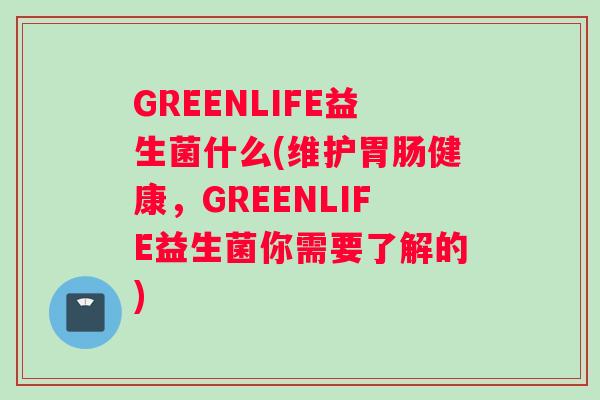 GREENLIFE益生菌什么(维护胃肠健康，GREENLIFE益生菌你需要了解的)