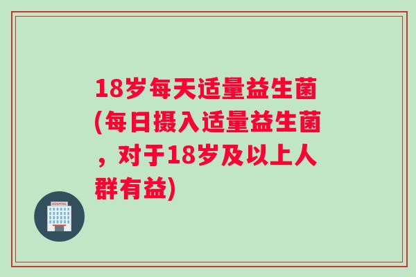18岁每天适量益生菌(每日摄入适量益生菌,对于18岁及以上人群有益) 18岁每天适量益生菌(每日摄入适量益生菌,对于18岁及以上人群有益)