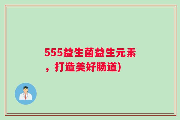 555益生菌益生元素，打造美好肠道)