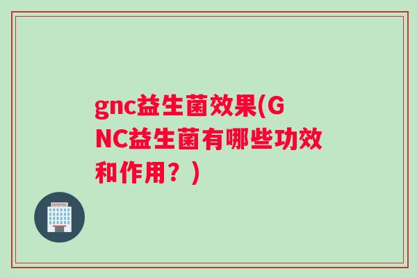 gnc益生菌效果(GNC益生菌有哪些功效和作用？)
