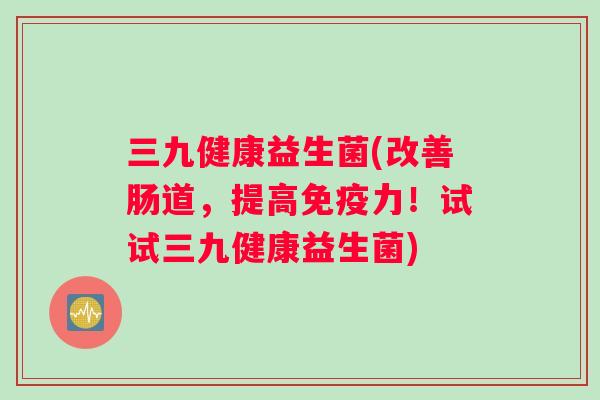 三九健康益生菌(改善肠道，提高免疫力！试试三九健康益生菌)