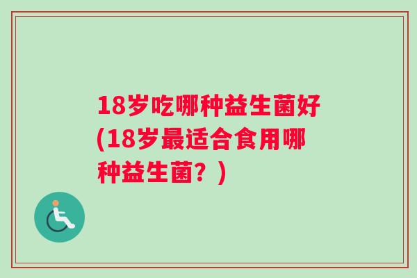 18岁吃哪种益生菌好(18岁最适合食用哪种益生菌？)