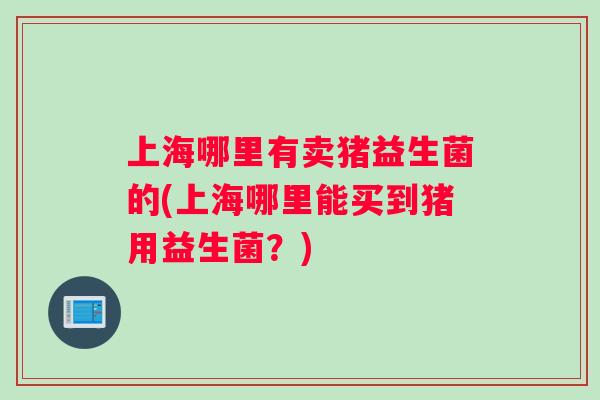 上海哪里有卖猪益生菌的(上海哪里能买到猪用益生菌？)