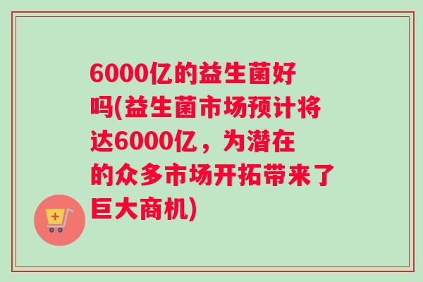 6000亿的益生菌好吗(益生菌市场预计将达6000亿，为潜在的众多市场开拓带来了巨大商机)