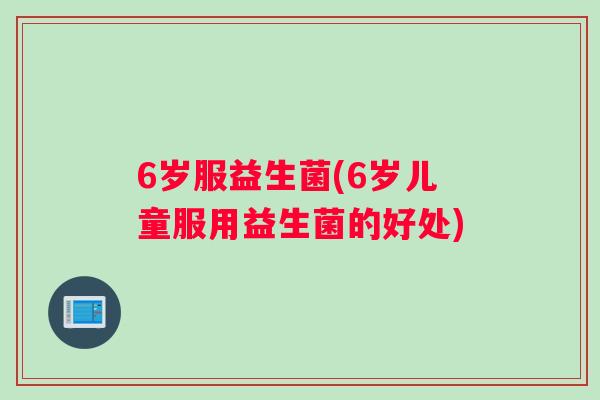 6岁服益生菌(6岁儿童服用益生菌的好处)