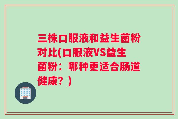 三株口服液和益生菌粉对比(口服液VS益生菌粉：哪种更适合肠道健康？)
