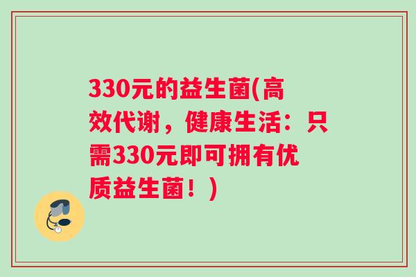 330元的益生菌(高效代谢，健康生活：只需330元即可拥有优质益生菌！)
