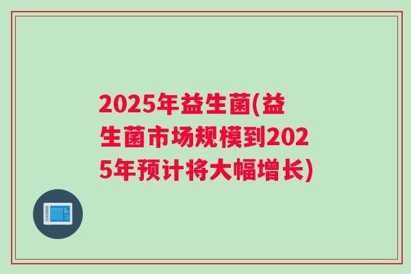 2025年益生菌(益生菌市场规模到2025年预计将大幅增长)
