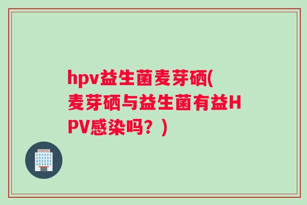 hpv益生菌麦芽硒(麦芽硒与益生菌有益HPV感染吗？)