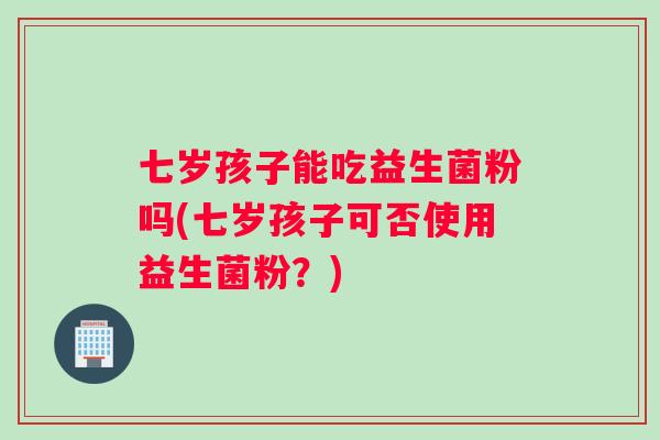 七岁孩子能吃益生菌粉吗(七岁孩子可否使用益生菌粉？)