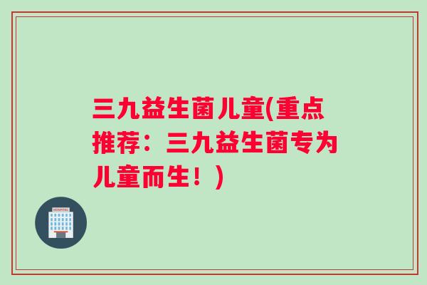 三九益生菌儿童(重点推荐：三九益生菌专为儿童而生！)