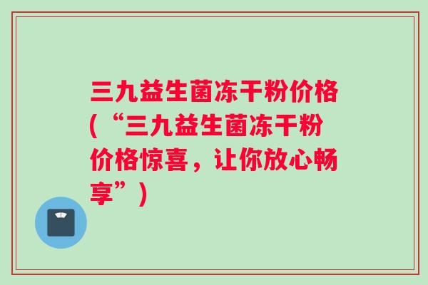 三九益生菌冻干粉价格(“三九益生菌冻干粉价格惊喜，让你放心畅享”)