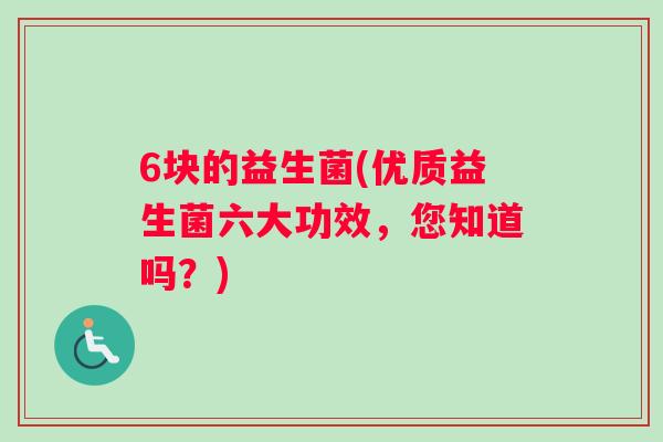 6块的益生菌(优质益生菌六大功效，您知道吗？)