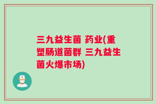 三九益生菌 药业(重塑肠道菌群 三九益生菌火爆市场)