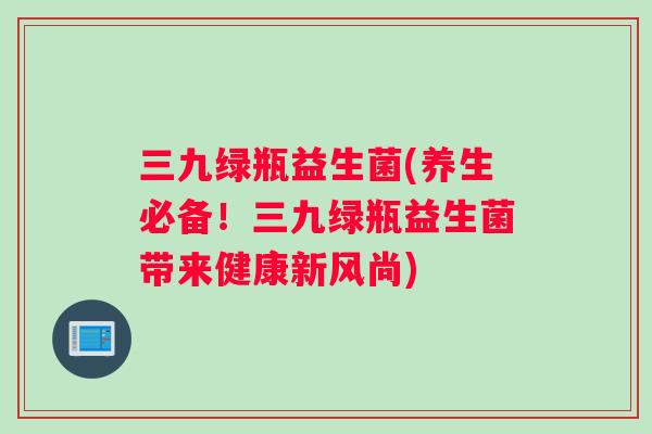 三九绿瓶益生菌(养生必备！三九绿瓶益生菌带来健康新风尚)