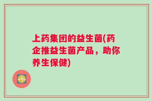 上药集团的益生菌(药企推益生菌产品，助你养生保健)