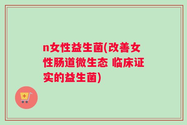 n女性益生菌(改善女性肠道微生态 临床证实的益生菌)